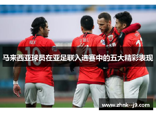 马来西亚球员在亚足联入选赛中的五大精彩表现