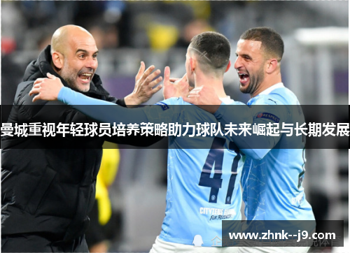 曼城重视年轻球员培养策略助力球队未来崛起与长期发展 曼城重视年轻球员培养策略助力球队未来崛起与长期发展