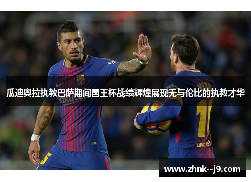 瓜迪奥拉执教巴萨期间国王杯战绩辉煌展现无与伦比的执教才华