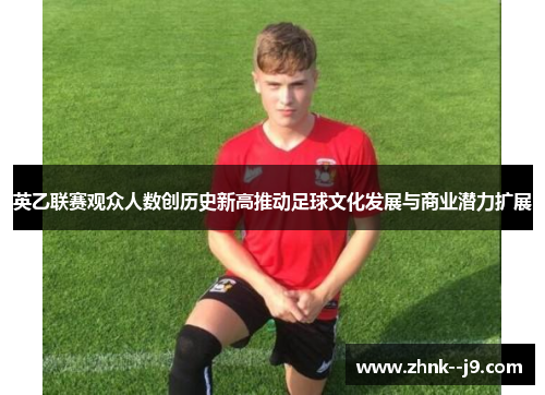 英乙联赛观众人数创历史新高推动足球文化发展与商业潜力扩展 英乙联赛观众人数创历史新高推动足球文化发展与商业潜力扩展