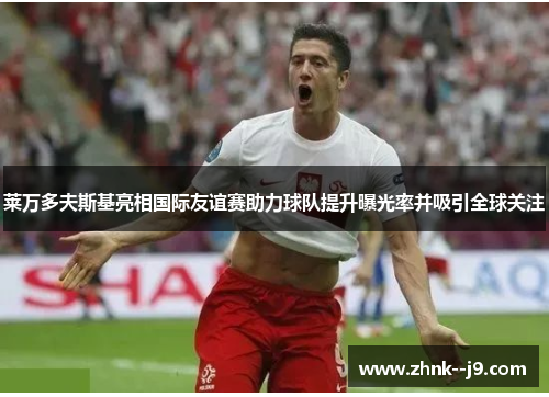 莱万多夫斯基亮相国际友谊赛助力球队提升曝光率并吸引全球关注 莱万多夫斯基亮相国际友谊赛助力球队提升曝光率并吸引全球关注