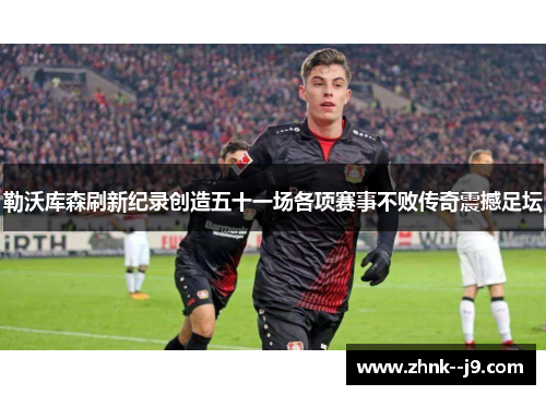勒沃库森刷新纪录创造五十一场各项赛事不败传奇震撼足坛 勒沃库森刷新纪录创造五十一场各项赛事不败传奇震撼足坛