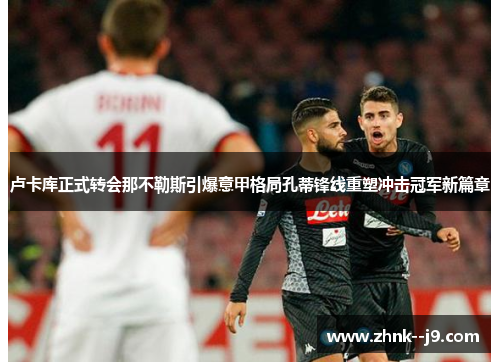 卢卡库正式转会那不勒斯引爆意甲格局孔蒂锋线重塑冲击冠军新篇章