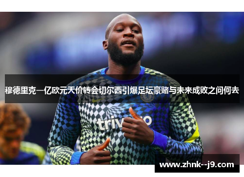 穆德里克一亿欧元天价转会切尔西引爆足坛豪赌与未来成败之问何去
