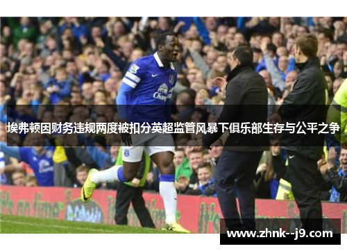 埃弗顿因财务违规两度被扣分英超监管风暴下俱乐部生存与公平之争 埃弗顿因财务违规两度被扣分英超监管风暴下俱乐部生存与公平之争